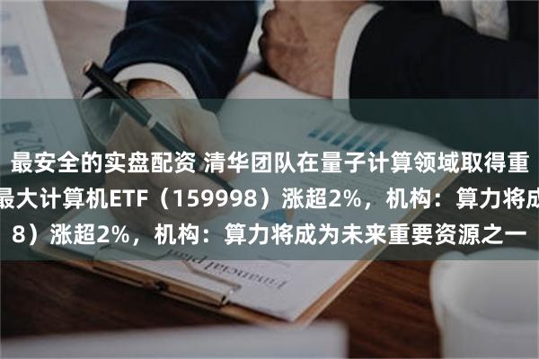最安全的实盘配资 清华团队在量子计算领域取得重要进展，全市场规模最大计算机ETF（159998）涨超2%，机构：算力将成为未来重要资源之一
