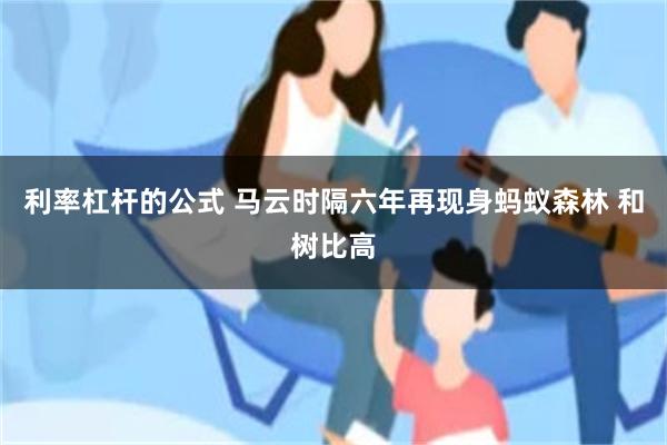 利率杠杆的公式 马云时隔六年再现身蚂蚁森林 和树比高