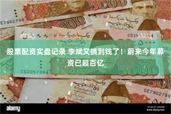 股票配资实盘记录 李斌又搞到钱了！蔚来今年募资已超百亿