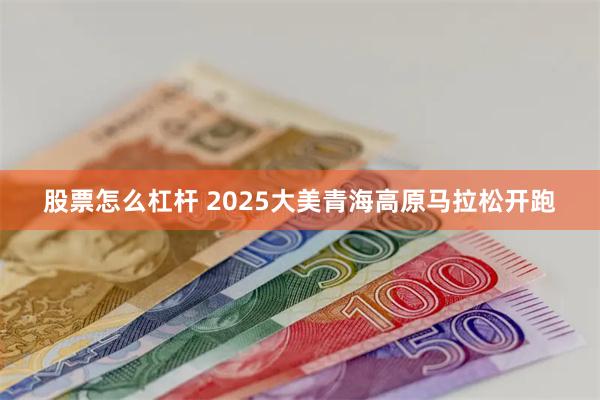 股票怎么杠杆 2025大美青海高原马拉松开跑