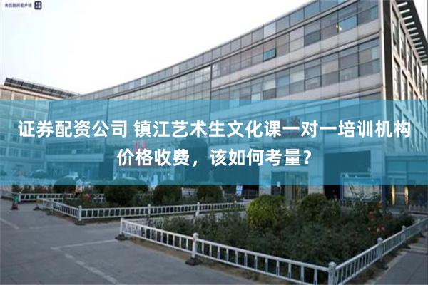 证券配资公司 镇江艺术生文化课一对一培训机构价格收费，该如何考量？
