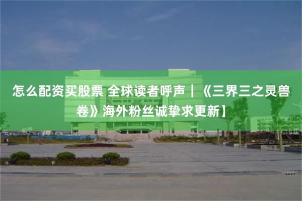 怎么配资买股票 全球读者呼声｜《三界三之灵兽卷》海外粉丝诚挚求更新】