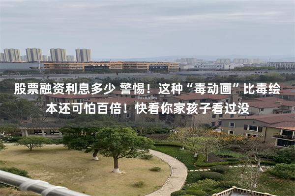 股票融资利息多少 警惕！这种“毒动画”比毒绘本还可怕百倍！快看你家孩子看过没